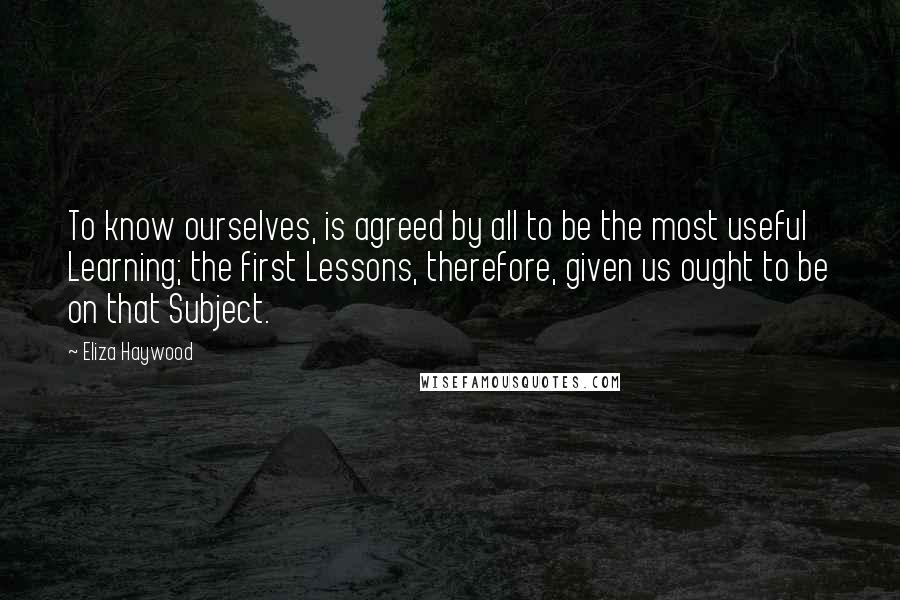 Eliza Haywood Quotes: To know ourselves, is agreed by all to be the most useful Learning; the first Lessons, therefore, given us ought to be on that Subject.