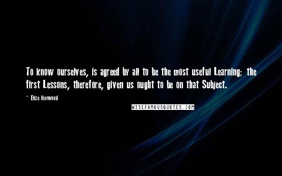 Eliza Haywood Quotes: To know ourselves, is agreed by all to be the most useful Learning; the first Lessons, therefore, given us ought to be on that Subject.