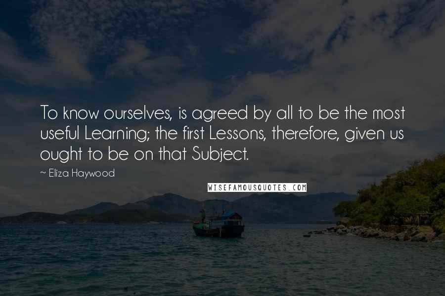 Eliza Haywood Quotes: To know ourselves, is agreed by all to be the most useful Learning; the first Lessons, therefore, given us ought to be on that Subject.