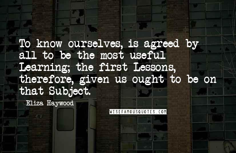 Eliza Haywood Quotes: To know ourselves, is agreed by all to be the most useful Learning; the first Lessons, therefore, given us ought to be on that Subject.