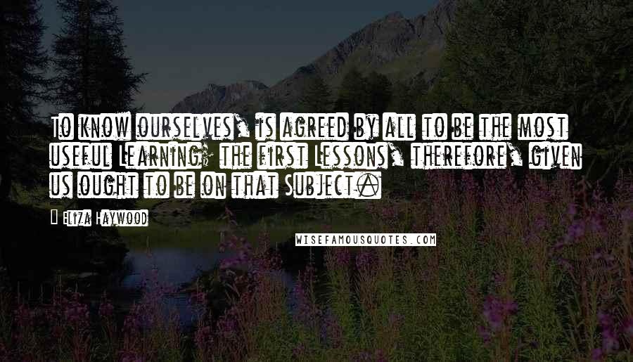 Eliza Haywood Quotes: To know ourselves, is agreed by all to be the most useful Learning; the first Lessons, therefore, given us ought to be on that Subject.