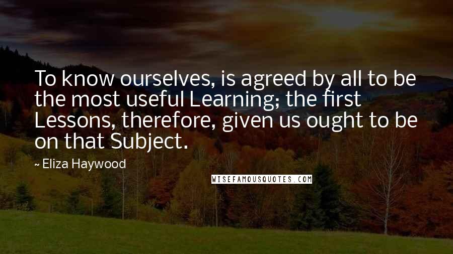 Eliza Haywood Quotes: To know ourselves, is agreed by all to be the most useful Learning; the first Lessons, therefore, given us ought to be on that Subject.