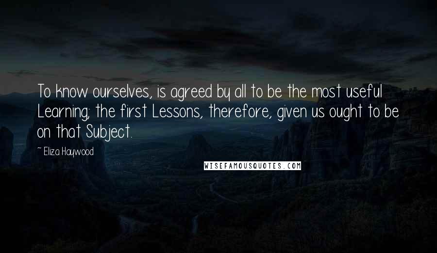 Eliza Haywood Quotes: To know ourselves, is agreed by all to be the most useful Learning; the first Lessons, therefore, given us ought to be on that Subject.