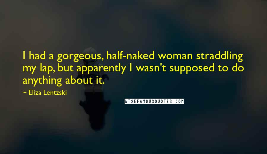 Eliza Lentzski Quotes: I had a gorgeous, half-naked woman straddling my lap, but apparently I wasn't supposed to do anything about it.