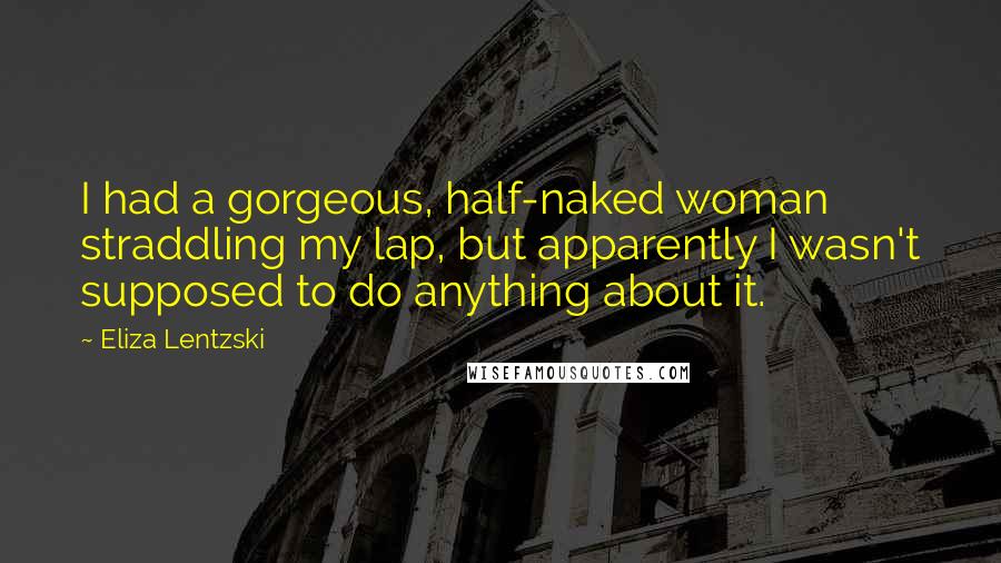 Eliza Lentzski Quotes: I had a gorgeous, half-naked woman straddling my lap, but apparently I wasn't supposed to do anything about it.