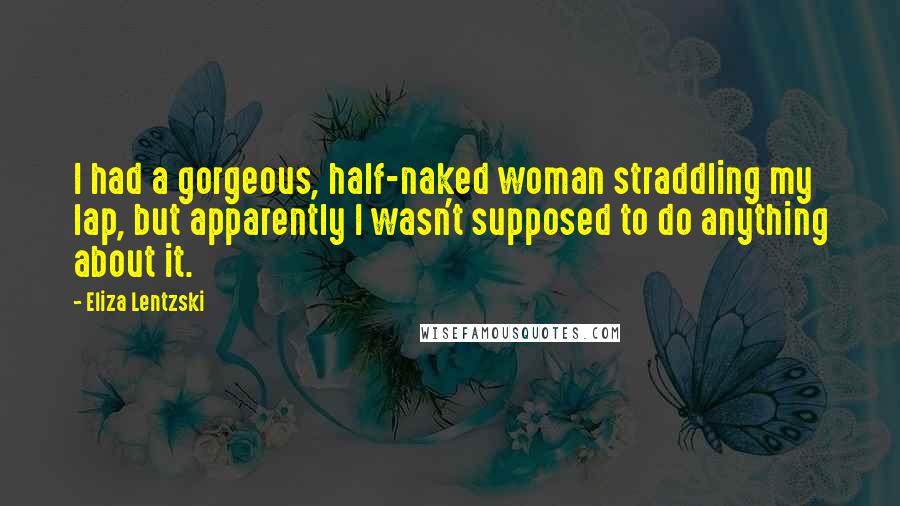 Eliza Lentzski Quotes: I had a gorgeous, half-naked woman straddling my lap, but apparently I wasn't supposed to do anything about it.