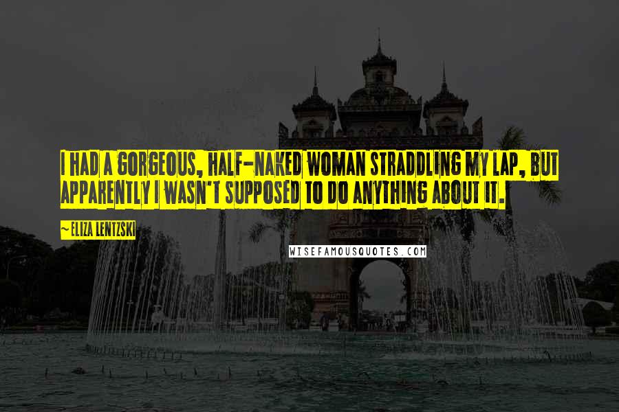 Eliza Lentzski Quotes: I had a gorgeous, half-naked woman straddling my lap, but apparently I wasn't supposed to do anything about it.