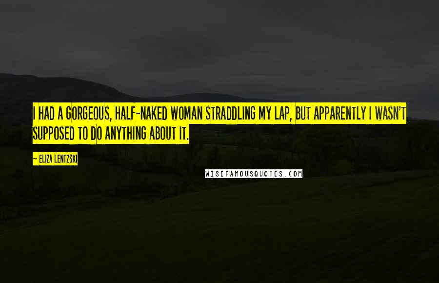 Eliza Lentzski Quotes: I had a gorgeous, half-naked woman straddling my lap, but apparently I wasn't supposed to do anything about it.