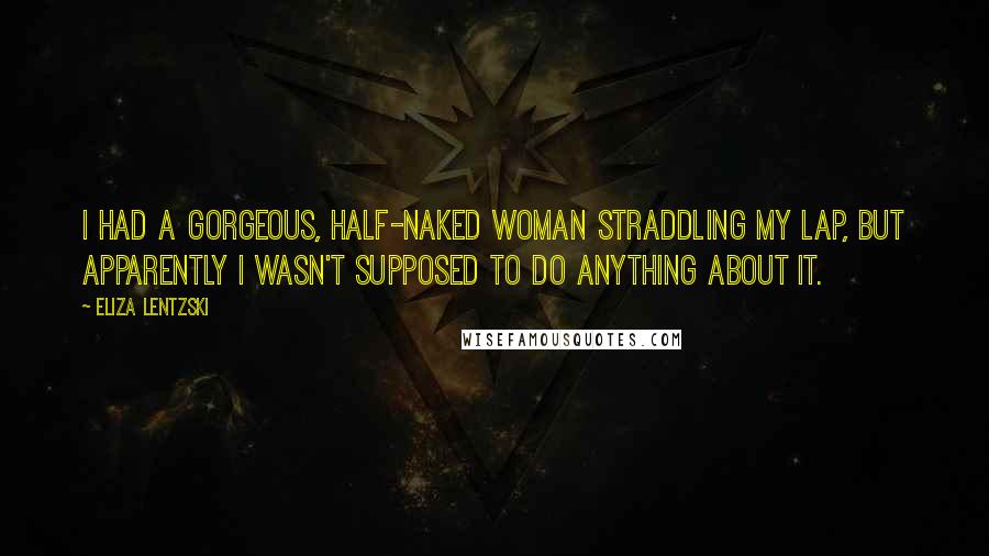 Eliza Lentzski Quotes: I had a gorgeous, half-naked woman straddling my lap, but apparently I wasn't supposed to do anything about it.