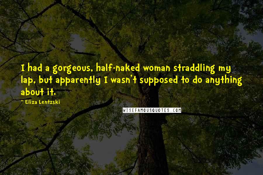 Eliza Lentzski Quotes: I had a gorgeous, half-naked woman straddling my lap, but apparently I wasn't supposed to do anything about it.