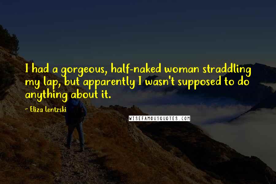 Eliza Lentzski Quotes: I had a gorgeous, half-naked woman straddling my lap, but apparently I wasn't supposed to do anything about it.