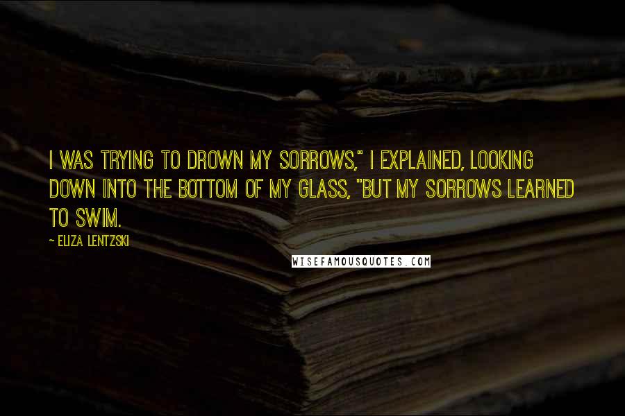 Eliza Lentzski Quotes: I was trying to drown my sorrows," I explained, looking down into the bottom of my glass, "but my sorrows learned to swim.
