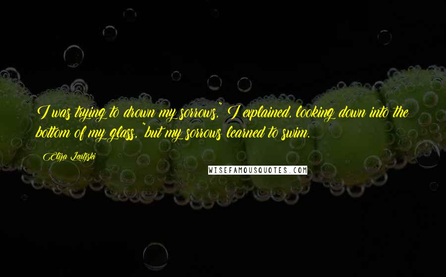 Eliza Lentzski Quotes: I was trying to drown my sorrows," I explained, looking down into the bottom of my glass, "but my sorrows learned to swim.