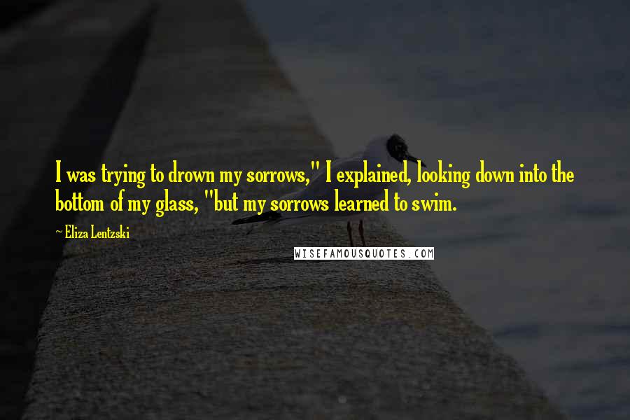 Eliza Lentzski Quotes: I was trying to drown my sorrows," I explained, looking down into the bottom of my glass, "but my sorrows learned to swim.