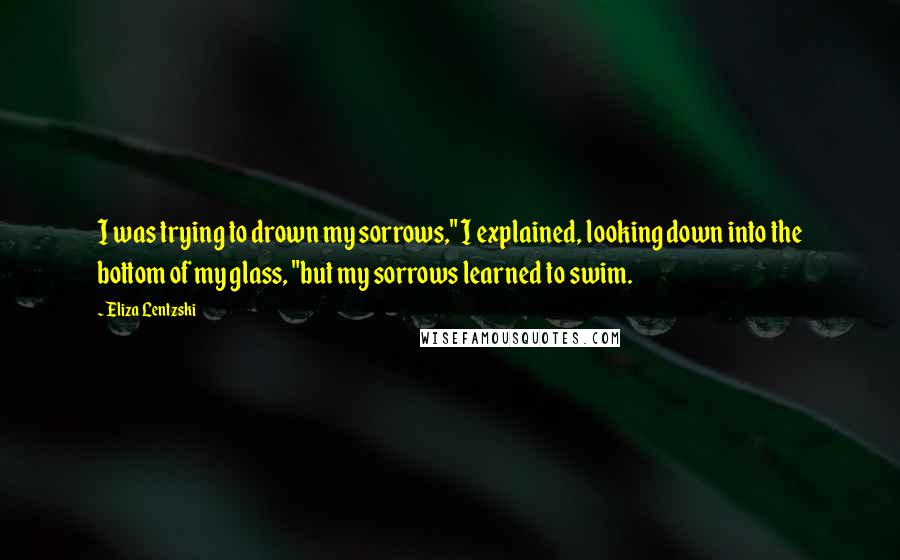 Eliza Lentzski Quotes: I was trying to drown my sorrows," I explained, looking down into the bottom of my glass, "but my sorrows learned to swim.