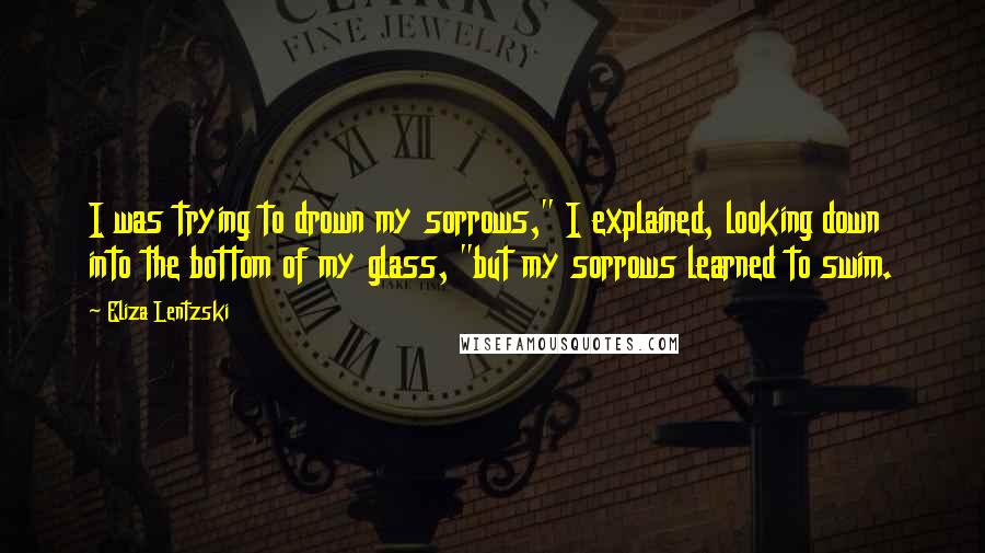 Eliza Lentzski Quotes: I was trying to drown my sorrows," I explained, looking down into the bottom of my glass, "but my sorrows learned to swim.