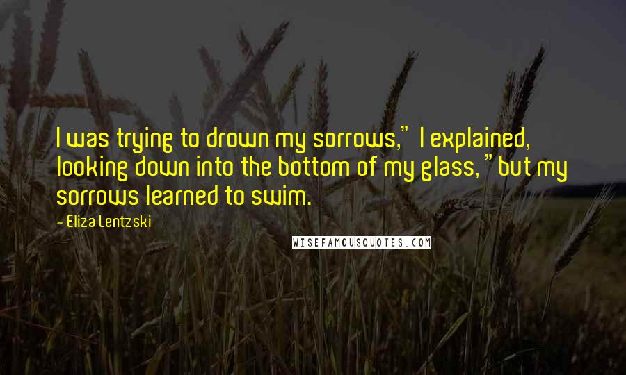 Eliza Lentzski Quotes: I was trying to drown my sorrows," I explained, looking down into the bottom of my glass, "but my sorrows learned to swim.