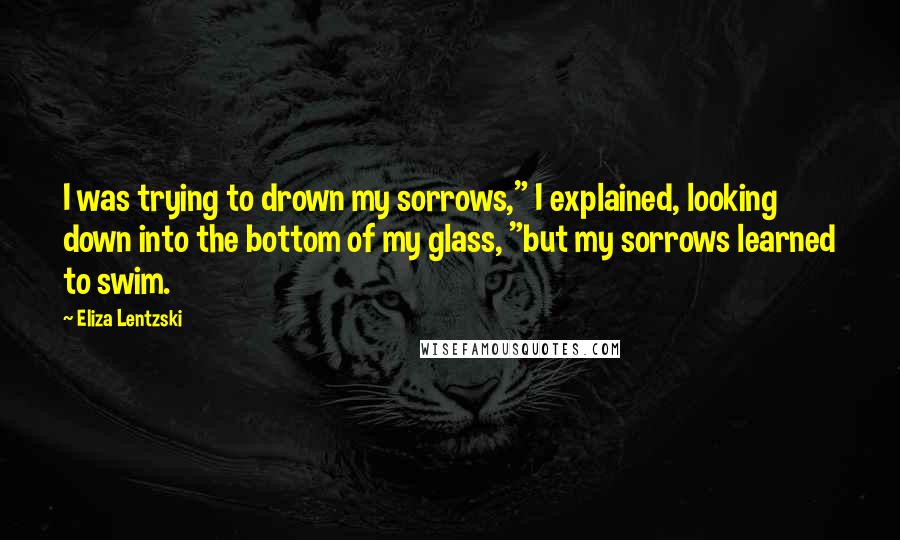 Eliza Lentzski Quotes: I was trying to drown my sorrows," I explained, looking down into the bottom of my glass, "but my sorrows learned to swim.