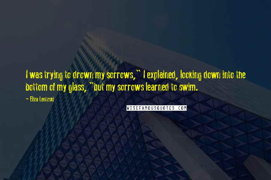 Eliza Lentzski Quotes: I was trying to drown my sorrows," I explained, looking down into the bottom of my glass, "but my sorrows learned to swim.