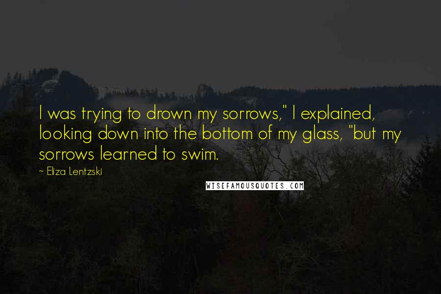 Eliza Lentzski Quotes: I was trying to drown my sorrows," I explained, looking down into the bottom of my glass, "but my sorrows learned to swim.