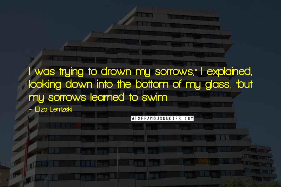 Eliza Lentzski Quotes: I was trying to drown my sorrows," I explained, looking down into the bottom of my glass, "but my sorrows learned to swim.