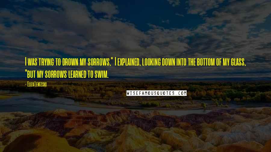 Eliza Lentzski Quotes: I was trying to drown my sorrows," I explained, looking down into the bottom of my glass, "but my sorrows learned to swim.