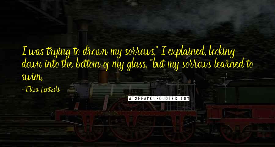 Eliza Lentzski Quotes: I was trying to drown my sorrows," I explained, looking down into the bottom of my glass, "but my sorrows learned to swim.