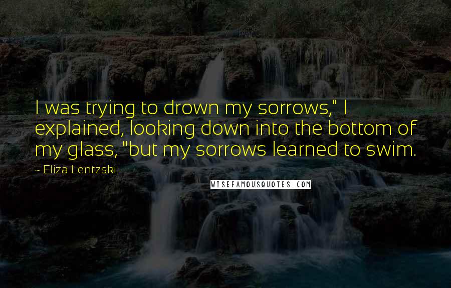 Eliza Lentzski Quotes: I was trying to drown my sorrows," I explained, looking down into the bottom of my glass, "but my sorrows learned to swim.