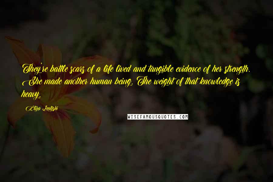 Eliza Lentzski Quotes: They're battle scars of a life lived and tangible evidence of her strength. She made another human being. The weight of that knowledge is heavy.