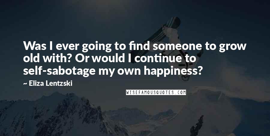 Eliza Lentzski Quotes: Was I ever going to find someone to grow old with? Or would I continue to self-sabotage my own happiness?