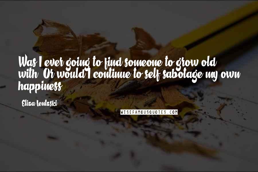 Eliza Lentzski Quotes: Was I ever going to find someone to grow old with? Or would I continue to self-sabotage my own happiness?