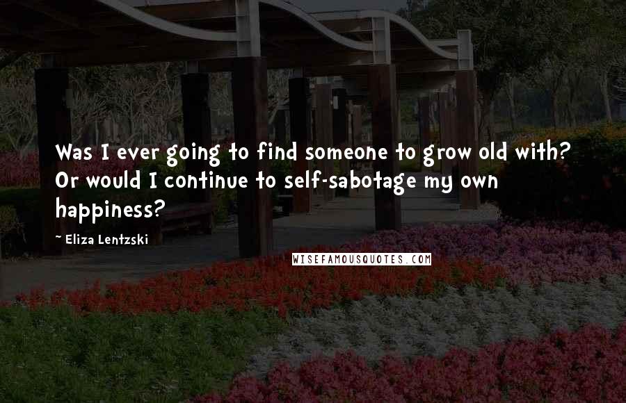 Eliza Lentzski Quotes: Was I ever going to find someone to grow old with? Or would I continue to self-sabotage my own happiness?