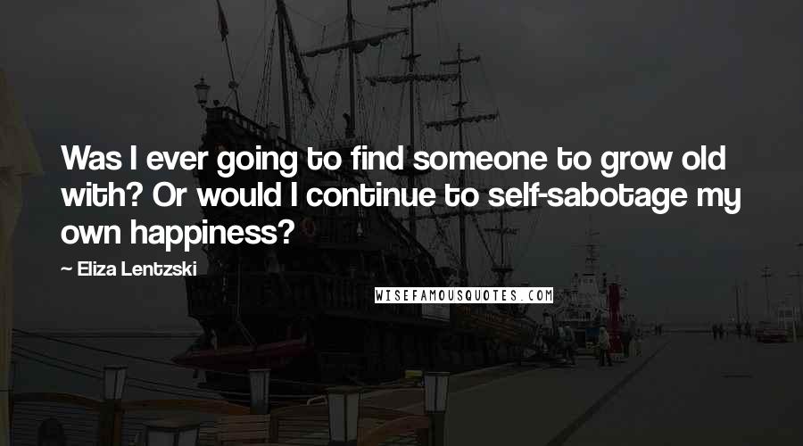 Eliza Lentzski Quotes: Was I ever going to find someone to grow old with? Or would I continue to self-sabotage my own happiness?