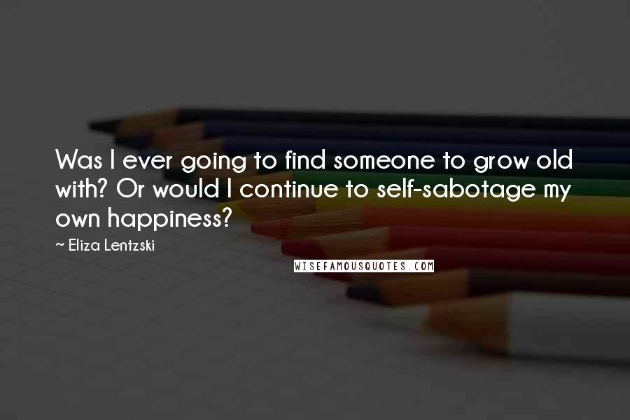 Eliza Lentzski Quotes: Was I ever going to find someone to grow old with? Or would I continue to self-sabotage my own happiness?