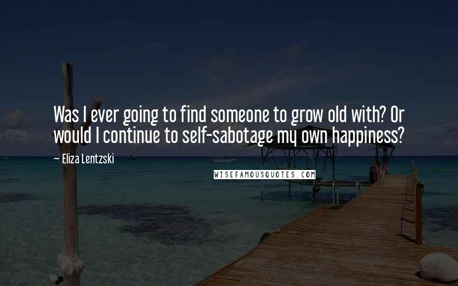 Eliza Lentzski Quotes: Was I ever going to find someone to grow old with? Or would I continue to self-sabotage my own happiness?