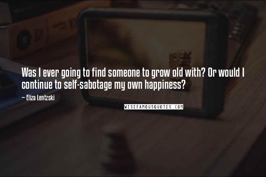 Eliza Lentzski Quotes: Was I ever going to find someone to grow old with? Or would I continue to self-sabotage my own happiness?