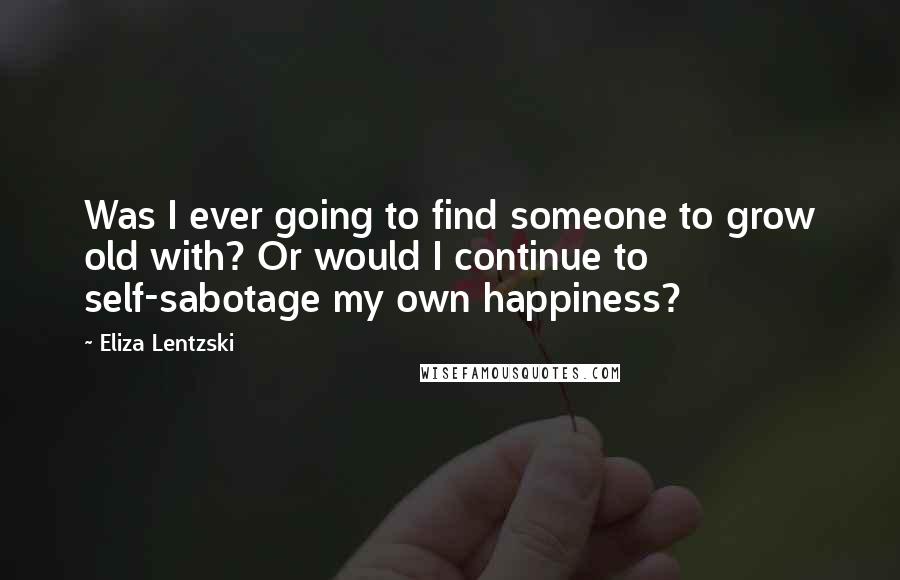 Eliza Lentzski Quotes: Was I ever going to find someone to grow old with? Or would I continue to self-sabotage my own happiness?