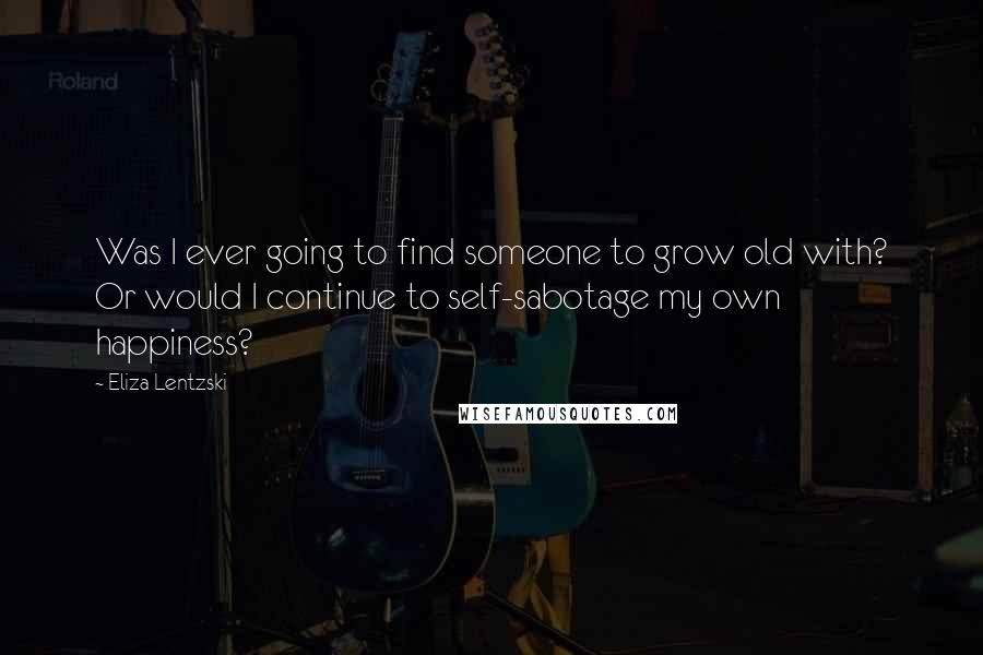 Eliza Lentzski Quotes: Was I ever going to find someone to grow old with? Or would I continue to self-sabotage my own happiness?