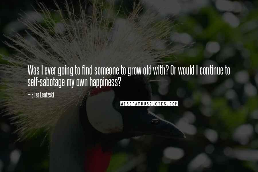 Eliza Lentzski Quotes: Was I ever going to find someone to grow old with? Or would I continue to self-sabotage my own happiness?