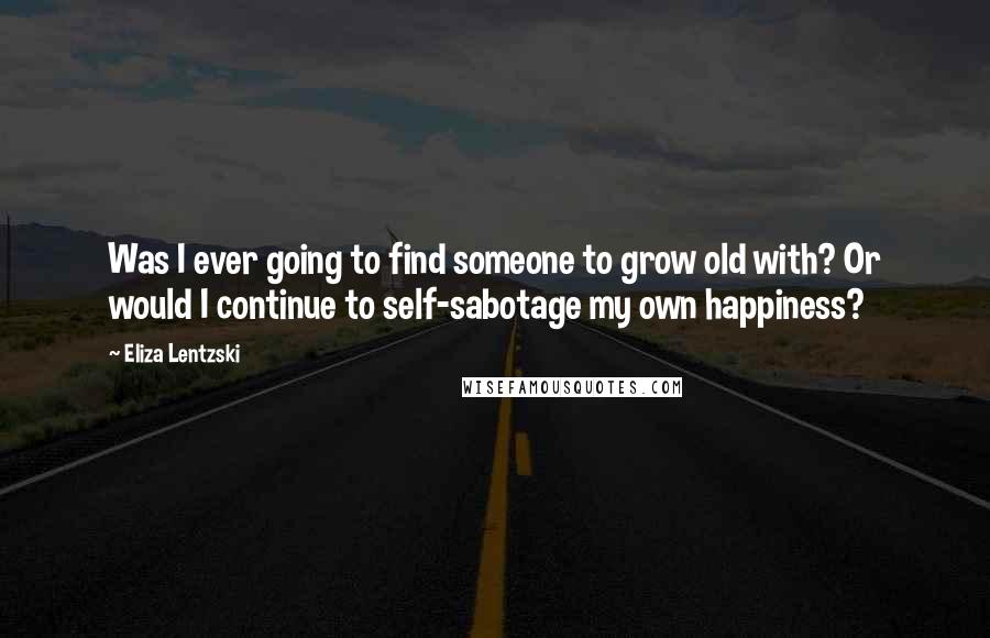 Eliza Lentzski Quotes: Was I ever going to find someone to grow old with? Or would I continue to self-sabotage my own happiness?