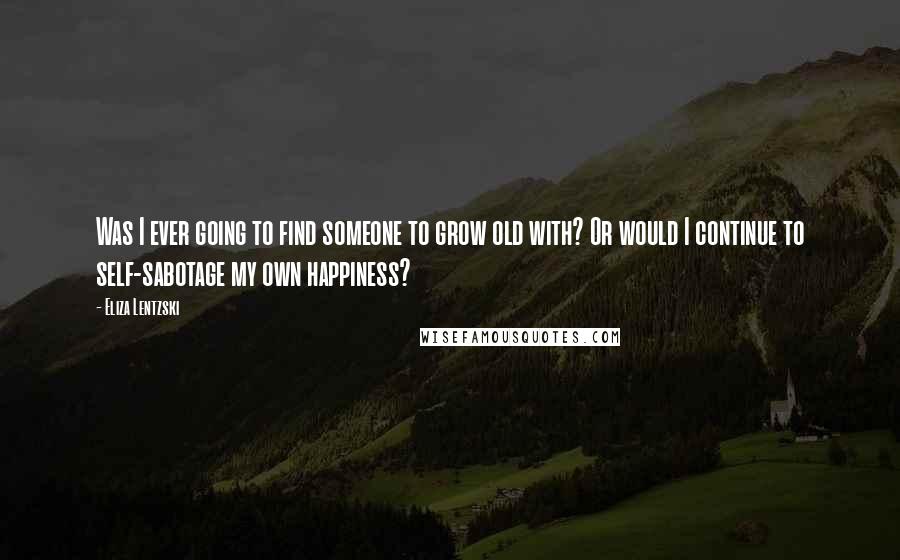 Eliza Lentzski Quotes: Was I ever going to find someone to grow old with? Or would I continue to self-sabotage my own happiness?