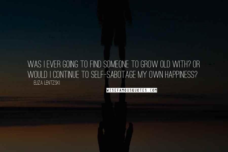 Eliza Lentzski Quotes: Was I ever going to find someone to grow old with? Or would I continue to self-sabotage my own happiness?