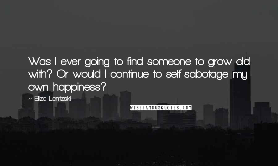 Eliza Lentzski Quotes: Was I ever going to find someone to grow old with? Or would I continue to self-sabotage my own happiness?