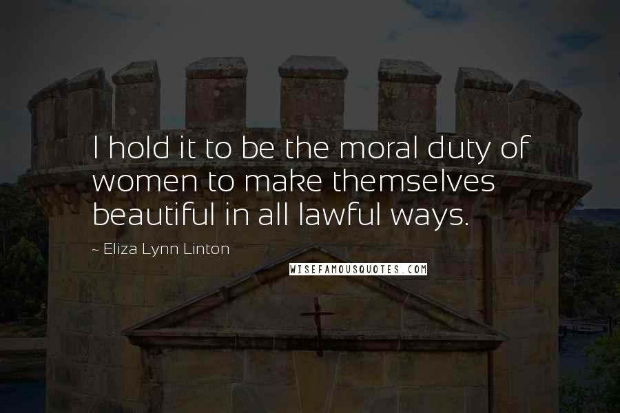 Eliza Lynn Linton Quotes: I hold it to be the moral duty of women to make themselves beautiful in all lawful ways.