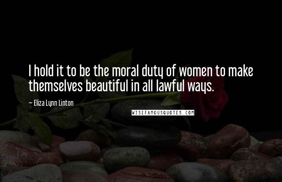 Eliza Lynn Linton Quotes: I hold it to be the moral duty of women to make themselves beautiful in all lawful ways.