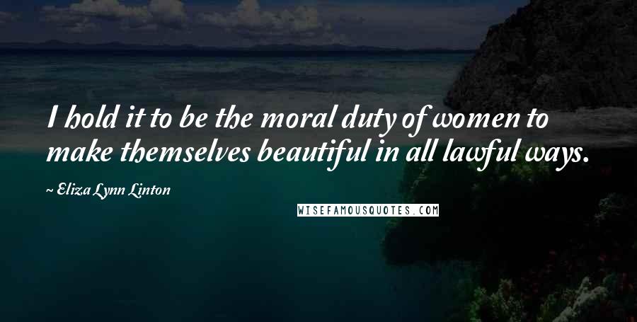 Eliza Lynn Linton Quotes: I hold it to be the moral duty of women to make themselves beautiful in all lawful ways.