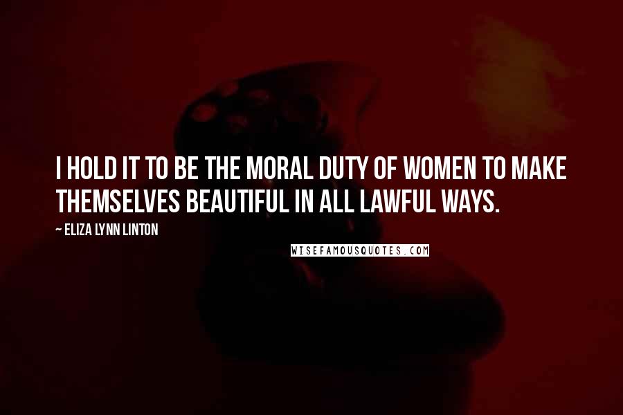 Eliza Lynn Linton Quotes: I hold it to be the moral duty of women to make themselves beautiful in all lawful ways.