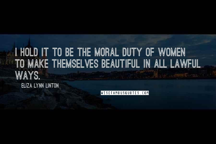 Eliza Lynn Linton Quotes: I hold it to be the moral duty of women to make themselves beautiful in all lawful ways.