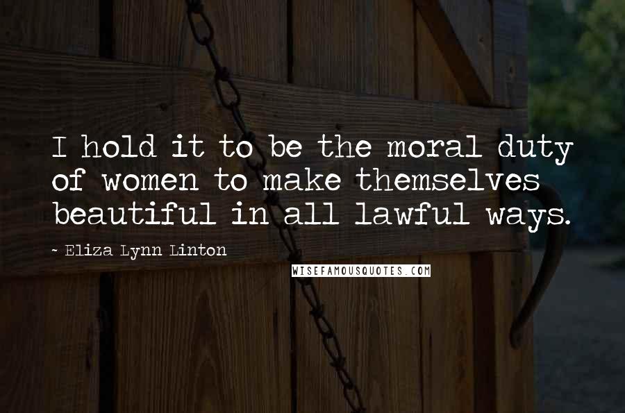 Eliza Lynn Linton Quotes: I hold it to be the moral duty of women to make themselves beautiful in all lawful ways.