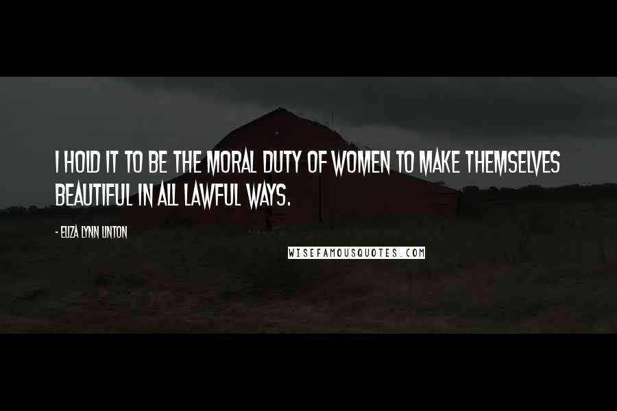 Eliza Lynn Linton Quotes: I hold it to be the moral duty of women to make themselves beautiful in all lawful ways.